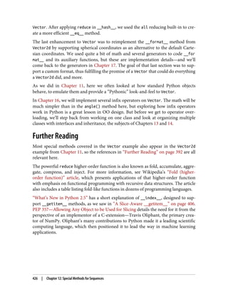 Vector. After applying reduce in __hash__, we used the all reducing built-in to cre‐
ate a more efficient __eq__ method.
The last enhancement to Vector was to reimplement the __format__ method from
Vector2d by supporting spherical coordinates as an alternative to the default Carte‐
sian coordinates. We used quite a bit of math and several generators to code __for
mat__ and its auxiliary functions, but these are implementation details—and we’ll
come back to the generators in Chapter 17. The goal of that last section was to sup‐
port a custom format, thus fulfilling the promise of a Vector that could do everything
a Vector2d did, and more.
As we did in Chapter 11, here we often looked at how standard Python objects
behave, to emulate them and provide a “Pythonic” look-and-feel to Vector.
In Chapter 16, we will implement several infix operators on Vector. The math will be
much simpler than in the angle() method here, but exploring how infix operators
work in Python is a great lesson in OO design. But before we get to operator over‐
loading, we’ll step back from working on one class and look at organizing multiple
classes with interfaces and inheritance, the subjects of Chapters 13 and 14.
Further Reading
Most special methods covered in the Vector example also appear in the Vector2d
example from Chapter 11, so the references in “Further Reading” on page 392 are all
relevant here.
The powerful reduce higher-order function is also known as fold, accumulate, aggre‐
gate, compress, and inject. For more information, see Wikipedia’s “Fold (higher-
order function)” article, which presents applications of that higher-order function
with emphasis on functional programming with recursive data structures. The article
also includes a table listing fold-like functions in dozens of programming languages.
“What’s New in Python 2.5” has a short explanation of __index__, designed to sup‐
port __getitem__ methods, as we saw in “A Slice-Aware __getitem__” on page 406.
PEP 357—Allowing Any Object to be Used for Slicing details the need for it from the
perspective of an implementor of a C-extension—Travis Oliphant, the primary crea‐
tor of NumPy. Oliphant’s many contributions to Python made it a leading scientific
computing language, which then positioned it to lead the way in machine learning
applications.
426 | Chapter 12: Special Methods for Sequences
 