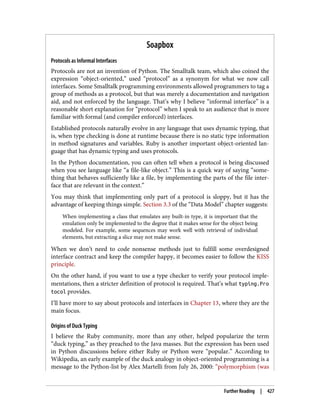 Soapbox
Protocols as Informal Interfaces
Protocols are not an invention of Python. The Smalltalk team, which also coined the
expression “object-oriented,” used “protocol” as a synonym for what we now call
interfaces. Some Smalltalk programming environments allowed programmers to tag a
group of methods as a protocol, but that was merely a documentation and navigation
aid, and not enforced by the language. That’s why I believe “informal interface” is a
reasonable short explanation for “protocol” when I speak to an audience that is more
familiar with formal (and compiler enforced) interfaces.
Established protocols naturally evolve in any language that uses dynamic typing, that
is, when type checking is done at runtime because there is no static type information
in method signatures and variables. Ruby is another important object-oriented lan‐
guage that has dynamic typing and uses protocols.
In the Python documentation, you can often tell when a protocol is being discussed
when you see language like “a file-like object.” This is a quick way of saying “some‐
thing that behaves sufficiently like a file, by implementing the parts of the file inter‐
face that are relevant in the context.”
You may think that implementing only part of a protocol is sloppy, but it has the
advantage of keeping things simple. Section 3.3 of the “Data Model” chapter suggests:
When implementing a class that emulates any built-in type, it is important that the
emulation only be implemented to the degree that it makes sense for the object being
modeled. For example, some sequences may work well with retrieval of individual
elements, but extracting a slice may not make sense.
When we don’t need to code nonsense methods just to fulfill some overdesigned
interface contract and keep the compiler happy, it becomes easier to follow the KISS
principle.
On the other hand, if you want to use a type checker to verify your protocol imple‐
mentations, then a stricter definition of protocol is required. That’s what typing.Pro
tocol provides.
I’ll have more to say about protocols and interfaces in Chapter 13, where they are the
main focus.
Origins of Duck Typing
I believe the Ruby community, more than any other, helped popularize the term
“duck typing,” as they preached to the Java masses. But the expression has been used
in Python discussions before either Ruby or Python were “popular.” According to
Wikipedia, an early example of the duck analogy in object-oriented programming is a
message to the Python-list by Alex Martelli from July 26, 2000: “polymorphism (was
Further Reading | 427
 