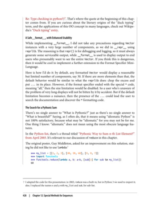 7 I adapted the code for this presentation: in 2003, reduce was a built-in, but in Python 3 we need to import it;
also, I replaced the names x and y with my_list and sub, for sub-list.
Re: Type checking in python?)”. That’s where the quote at the beginning of this chap‐
ter comes from. If you are curious about the literary origins of the “duck typing”
term, and the applications of this OO concept in many languages, check out Wikipe‐
dia’s “Duck typing” entry.
A Safe__format__, with Enhanced Usability
While implementing __format__, I did not take any precautions regarding Vector
instances with a very large number of components, as we did in __repr__ using
reprlib. The reasoning is that repr() is for debugging and logging, so it must always
generate some serviceable output, while __format__ is used to display output to end
users who presumably want to see the entire Vector. If you think this is dangerous,
then it would be cool to implement a further extension to the Format Specifier Mini-
Language.
Here is how I’d do it: by default, any formatted Vector would display a reasonable
but limited number of components, say 30. If there are more elements than that, the
default behavior would be similar to what the reprlib does: chop the excess and
put ... in its place. However, if the format specifier ended with the special * code,
meaning “all,” then the size limitation would be disabled. So a user who’s unaware of
the problem of very long displays will not be bitten by it by accident. But if the default
limitation becomes a nuisance, then the presence of the ... could lead the user to
search the documentation and discover the * formatting code.
The Search for a Pythonic Sum
There’s no single answer to “What is Pythonic?” just as there’s no single answer to
“What is beautiful?” Saying, as I often do, that it means using “idiomatic Python” is
not 100% satisfactory, because what may be “idiomatic” for you may not be for me.
One thing I know: “idiomatic” does not mean using the most obscure language fea‐
tures.
In the Python-list, there’s a thread titled “Pythonic Way to Sum n-th List Element?”
from April 2003. It’s relevant to our discussion of reduce in this chapter.
The original poster, Guy Middleton, asked for an improvement on this solution, stat‐
ing he did not like to use lambda:7
>>> my_list = [[1, 2, 3], [40, 50, 60], [9, 8, 7]]
>>> import functools
>>> functools.reduce(lambda a, b: a+b, [sub[1] for sub in my_list])
60
428 | Chapter 12: Special Methods for Sequences
 
