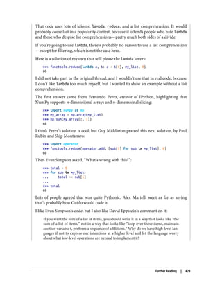 That code uses lots of idioms: lambda, reduce, and a list comprehension. It would
probably come last in a popularity contest, because it offends people who hate lambda
and those who despise list comprehensions—pretty much both sides of a divide.
If you’re going to use lambda, there’s probably no reason to use a list comprehension
—except for filtering, which is not the case here.
Here is a solution of my own that will please the lambda lovers:
>>> functools.reduce(lambda a, b: a + b[1], my_list, 0)
60
I did not take part in the original thread, and I wouldn’t use that in real code, because
I don’t like lambda too much myself, but I wanted to show an example without a list
comprehension.
The first answer came from Fernando Perez, creator of IPython, highlighting that
NumPy supports n-dimensional arrays and n-dimensional slicing:
>>> import numpy as np
>>> my_array = np.array(my_list)
>>> np.sum(my_array[:, 1])
60
I think Perez’s solution is cool, but Guy Middleton praised this next solution, by Paul
Rubin and Skip Montanaro:
>>> import operator
>>> functools.reduce(operator.add, [sub[1] for sub in my_list], 0)
60
Then Evan Simpson asked, “What’s wrong with this?”:
>>> total = 0
>>> for sub in my_list:
... total += sub[1]
...
>>> total
60
Lots of people agreed that was quite Pythonic. Alex Martelli went as far as saying
that’s probably how Guido would code it.
I like Evan Simpson’s code, but I also like David Eppstein’s comment on it:
If you want the sum of a list of items, you should write it in a way that looks like “the
sum of a list of items,” not in a way that looks like “loop over these items, maintain
another variable t, perform a sequence of additions.” Why do we have high-level lan‐
guages if not to express our intentions at a higher level and let the language worry
about what low-level operations are needed to implement it?
Further Reading | 429
 