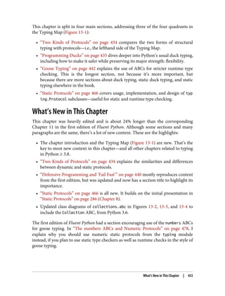 This chapter is split in four main sections, addressing three of the four quadrants in
the Typing Map (Figure 13-1):
• “Two Kinds of Protocols” on page 434 compares the two forms of structural
typing with protocols—i.e., the lefthand side of the Typing Map.
• “Programming Ducks” on page 435 dives deeper into Python’s usual duck typing,
including how to make it safer while preserving its major strength: flexibility.
• “Goose Typing” on page 442 explains the use of ABCs for stricter runtime type
checking. This is the longest section, not because it’s more important, but
because there are more sections about duck typing, static duck typing, and static
typing elsewhere in the book.
• “Static Protocols” on page 466 covers usage, implementation, and design of typ
ing.Protocol subclasses—useful for static and runtime type checking.
What’s New in This Chapter
This chapter was heavily edited and is about 24% longer than the corresponding
Chapter 11 in the first edition of Fluent Python. Although some sections and many
paragraphs are the same, there’s a lot of new content. These are the highlights:
• The chapter introduction and the Typing Map (Figure 13-1) are new. That’s the
key to most new content in this chapter—and all other chapters related to typing
in Python ≥ 3.8.
• “Two Kinds of Protocols” on page 434 explains the similarities and differences
between dynamic and static protocols.
• “Defensive Programming and ‘Fail Fast’” on page 440 mostly reproduces content
from the first edition, but was updated and now has a section title to highlight its
importance.
• “Static Protocols” on page 466 is all new. It builds on the initial presentation in
“Static Protocols” on page 286 (Chapter 8).
• Updated class diagrams of collections.abc in Figures 13-2, 13-3, and 13-4 to
include the Collection ABC, from Python 3.6.
The first edition of Fluent Python had a section encouraging use of the numbers ABCs
for goose typing. In “The numbers ABCs and Numeric Protocols” on page 478, I
explain why you should use numeric static protocols from the typing module
instead, if you plan to use static type checkers as well as runtime checks in the style of
goose typing.
What’s New in This Chapter | 433
 