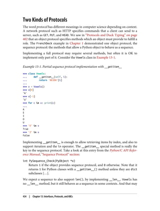 Two Kinds of Protocols
The word protocol has different meanings in computer science depending on context.
A network protocol such as HTTP specifies commands that a client can send to a
server, such as GET, PUT, and HEAD. We saw in “Protocols and Duck Typing” on page
402 that an object protocol specifies methods which an object must provide to fulfill a
role. The FrenchDeck example in Chapter 1 demonstrated one object protocol, the
sequence protocol: the methods that allow a Python object to behave as a sequence.
Implementing a full protocol may require several methods, but often it is OK to
implement only part of it. Consider the Vowels class in Example 13-1.
Example 13-1. Partial sequence protocol implementation with __getitem__
>>> class Vowels:
... def __getitem__(self, i):
... return 'AEIOU'[i]
...
>>> v = Vowels()
>>> v[0]
'A'
>>> v[-1]
'U'
>>> for c in v: print(c)
...
A
E
I
O
U
>>> 'E' in v
True
>>> 'Z' in v
False
Implementing __getitem__ is enough to allow retrieving items by index, and also to
support iteration and the in operator. The __getitem__ special method is really the
key to the sequence protocol. Take a look at this entry from the Python/C API Refer‐
ence Manual, “Sequence Protocol” section:
int PySequence_Check(PyObject *o)
Return 1 if the object provides sequence protocol, and 0 otherwise. Note that it
returns 1 for Python classes with a __getitem__() method unless they are dict
subclasses […].
We expect a sequence to also support len(), by implementing __len__. Vowels has
no __len__ method, but it still behaves as a sequence in some contexts. And that may
434 | Chapter 13: Interfaces, Protocols, and ABCs
 