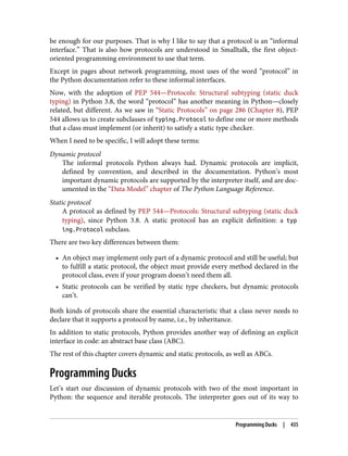 be enough for our purposes. That is why I like to say that a protocol is an “informal
interface.” That is also how protocols are understood in Smalltalk, the first object-
oriented programming environment to use that term.
Except in pages about network programming, most uses of the word “protocol” in
the Python documentation refer to these informal interfaces.
Now, with the adoption of PEP 544—Protocols: Structural subtyping (static duck
typing) in Python 3.8, the word “protocol” has another meaning in Python—closely
related, but different. As we saw in “Static Protocols” on page 286 (Chapter 8), PEP
544 allows us to create subclasses of typing.Protocol to define one or more methods
that a class must implement (or inherit) to satisfy a static type checker.
When I need to be specific, I will adopt these terms:
Dynamic protocol
The informal protocols Python always had. Dynamic protocols are implicit,
defined by convention, and described in the documentation. Python’s most
important dynamic protocols are supported by the interpreter itself, and are doc‐
umented in the “Data Model” chapter of The Python Language Reference.
Static protocol
A protocol as defined by PEP 544—Protocols: Structural subtyping (static duck
typing), since Python 3.8. A static protocol has an explicit definition: a typ
ing.Protocol subclass.
There are two key differences between them:
• An object may implement only part of a dynamic protocol and still be useful; but
to fulfill a static protocol, the object must provide every method declared in the
protocol class, even if your program doesn’t need them all.
• Static protocols can be verified by static type checkers, but dynamic protocols
can’t.
Both kinds of protocols share the essential characteristic that a class never needs to
declare that it supports a protocol by name, i.e., by inheritance.
In addition to static protocols, Python provides another way of defining an explicit
interface in code: an abstract base class (ABC).
The rest of this chapter covers dynamic and static protocols, as well as ABCs.
Programming Ducks
Let’s start our discussion of dynamic protocols with two of the most important in
Python: the sequence and iterable protocols. The interpreter goes out of its way to
Programming Ducks | 435
 
