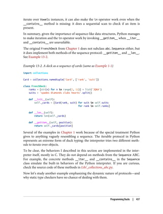 iterate over Vowels instances, it can also make the in operator work even when the
__contains__ method is missing: it does a sequential scan to check if an item is
present.
In summary, given the importance of sequence-like data structures, Python manages
to make iteration and the in operator work by invoking __getitem__ when __iter__
and __contains__ are unavailable.
The original FrenchDeck from Chapter 1 does not subclass abc.Sequence either, but
it does implement both methods of the sequence protocol: __getitem__ and __len__.
See Example 13-2.
Example 13-2. A deck as a sequence of cards (same as Example 1-1)
import collections
Card = collections.namedtuple('Card', ['rank', 'suit'])
class FrenchDeck:
ranks = [str(n) for n in range(2, 11)] + list('JQKA')
suits = 'spades diamonds clubs hearts'.split()
def __init__(self):
self._cards = [Card(rank, suit) for suit in self.suits
for rank in self.ranks]
def __len__(self):
return len(self._cards)
def __getitem__(self, position):
return self._cards[position]
Several of the examples in Chapter 1 work because of the special treatment Python
gives to anything vaguely resembling a sequence. The iterable protocol in Python
represents an extreme form of duck typing: the interpreter tries two different meth‐
ods to iterate over objects.
To be clear, the behaviors I described in this section are implemented in the inter‐
preter itself, mostly in C. They do not depend on methods from the Sequence ABC.
For example, the concrete methods __iter__ and __contains__ in the Sequence
class emulate the built-in behaviors of the Python interpreter. If you are curious,
check the source code of these methods in Lib/_collections_abc.py.
Now let’s study another example emphasizing the dynamic nature of protocols—and
why static type checkers have no chance of dealing with them.
Programming Ducks | 437
 