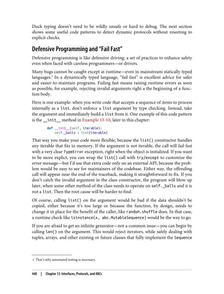 3 That’s why automated testing is necessary.
Duck typing doesn’t need to be wildly unsafe or hard to debug. The next section
shows some useful code patterns to detect dynamic protocols without resorting to
explicit checks.
Defensive Programming and “Fail Fast”
Defensive programming is like defensive driving: a set of practices to enhance safety
even when faced with careless programmers—or drivers.
Many bugs cannot be caught except at runtime—even in mainstream statically typed
languages.3
In a dynamically typed language, “fail fast” is excellent advice for safer
and easier-to-maintain programs. Failing fast means raising runtime errors as soon
as possible, for example, rejecting invalid arguments right a the beginning of a func‐
tion body.
Here is one example: when you write code that accepts a sequence of items to process
internally as a list, don’t enforce a list argument by type checking. Instead, take
the argument and immediately build a list from it. One example of this code pattern
is the __init__ method in Example 13-10, later in this chapter:
def __init__(self, iterable):
self._balls = list(iterable)
That way you make your code more flexible, because the list() constructor handles
any iterable that fits in memory. If the argument is not iterable, the call will fail fast
with a very clear TypeError exception, right when the object is initialized. If you want
to be more explict, you can wrap the list() call with try/except to customize the
error message—but I’d use that extra code only on an external API, because the prob‐
lem would be easy to see for maintainers of the codebase. Either way, the offending
call will appear near the end of the traceback, making it straightforward to fix. If you
don’t catch the invalid argument in the class constructor, the program will blow up
later, when some other method of the class needs to operate on self._balls and it is
not a list. Then the root cause will be harder to find.
Of course, calling list() on the argument would be bad if the data shouldn’t be
copied, either because it’s too large or because the function, by design, needs to
change it in place for the benefit of the caller, like random.shuffle does. In that case,
a runtime check like isinstance(x, abc.MutableSequence) would be the way to go.
If you are afraid to get an infinite generator—not a common issue—you can begin by
calling len() on the argument. This would reject iterators, while safely dealing with
tuples, arrays, and other existing or future classes that fully implement the Sequence
440 | Chapter 13: Interfaces, Protocols, and ABCs
 