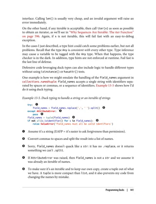 interface. Calling len() is usually very cheap, and an invalid argument will raise an
error immediately.
On the other hand, if any iterable is acceptable, then call iter(x) as soon as possible
to obtain an iterator, as we’ll see in “Why Sequences Are Iterable: The iter Function”
on page 596. Again, if x is not iterable, this will fail fast with an easy-to-debug
exception.
In the cases I just described, a type hint could catch some problems earlier, but not all
problems. Recall that the type Any is consistent-with every other type. Type inference
may cause a variable to be tagged with the Any type. When that happens, the type
checker is in the dark. In addition, type hints are not enforced at runtime. Fail fast is
the last line of defense.
Defensive code leveraging duck types can also include logic to handle different types
without using isinstance() or hasattr() tests.
One example is how we might emulate the handling of the field_names argument in
collections.namedtuple: field_names accepts a single string with identifiers sepa‐
rated by spaces or commas, or a sequence of identifiers. Example 13-5 shows how I’d
do it using duck typing.
Example 13-5. Duck typing to handle a string or an iterable of strings
try:
field_names = field_names.replace(',', ' ').split()
except AttributeError:
pass
field_names = tuple(field_names)
if not all(s.isidentifier() for s in field_names):
raise ValueError('field_names must all be valid identifiers')
Assume it’s a string (EAFP = it’s easier to ask forgiveness than permission).
Convert commas to spaces and split the result into a list of names.
Sorry, field_names doesn’t quack like a str: it has no .replace, or it returns
something we can’t .split.
If AttributeError was raised, then field_names is not a str and we assume it
was already an iterable of names.
To make sure it’s an iterable and to keep our own copy, create a tuple out of what
we have. A tuple is more compact than list, and it also prevents my code from
changing the names by mistake.
Programming Ducks | 441
 