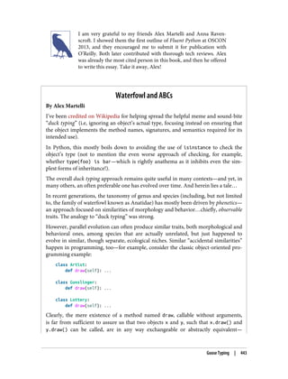 I am very grateful to my friends Alex Martelli and Anna Raven‐
scroft. I showed them the first outline of Fluent Python at OSCON
2013, and they encouraged me to submit it for publication with
O’Reilly. Both later contributed with thorough tech reviews. Alex
was already the most cited person in this book, and then he offered
to write this essay. Take it away, Alex!
Waterfowl and ABCs
By Alex Martelli
I’ve been credited on Wikipedia for helping spread the helpful meme and sound-bite
“duck typing” (i.e, ignoring an object’s actual type, focusing instead on ensuring that
the object implements the method names, signatures, and semantics required for its
intended use).
In Python, this mostly boils down to avoiding the use of isinstance to check the
object’s type (not to mention the even worse approach of checking, for example,
whether type(foo) is bar—which is rightly anathema as it inhibits even the sim‐
plest forms of inheritance!).
The overall duck typing approach remains quite useful in many contexts—and yet, in
many others, an often preferable one has evolved over time. And herein lies a tale…
In recent generations, the taxonomy of genus and species (including, but not limited
to, the family of waterfowl known as Anatidae) has mostly been driven by phenetics—
an approach focused on similarities of morphology and behavior…chiefly, observable
traits. The analogy to “duck typing” was strong.
However, parallel evolution can often produce similar traits, both morphological and
behavioral ones, among species that are actually unrelated, but just happened to
evolve in similar, though separate, ecological niches. Similar “accidental similarities”
happen in programming, too—for example, consider the classic object-oriented pro‐
gramming example:
class Artist:
def draw(self): ...
class Gunslinger:
def draw(self): ...
class Lottery:
def draw(self): ...
Clearly, the mere existence of a method named draw, callable without arguments,
is far from sufficient to assure us that two objects x and y, such that x.draw() and
y.draw() can be called, are in any way exchangeable or abstractly equivalent—
Goose Typing | 443
 