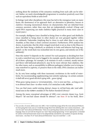 6 You can also, of course, define your own ABCs—but I would discourage all but the most advanced Pythonis‐
tas from going that route, just as I would discourage them from defining their own custom metaclasses…and
even for said “most advanced Pythonistas,” those of us sporting deep mastery of every fold and crease in the
language, these are not tools for frequent use. Such “deep metaprogramming,” if ever appropriate, is intended
for authors of broad frameworks meant to be independently extended by vast numbers of separate develop‐
ment teams…less than 1% of “most advanced Pythonistas” may ever need that! — A.M.
nothing about the similarity of the semantics resulting from such calls can be infer‐
red. Rather, we need a knowledgeable programmer to somehow positively assert that
such an equivalence holds at some level!
In biology (and other disciplines), this issue has led to the emergence (and, on many
facets, the dominance) of an approach that’s an alternative to phenetics, known as
cladistics—focusing taxonomical choices on characteristics that are inherited from
common ancestors, rather than ones that are independently evolved. (Cheap and
rapid DNA sequencing can make cladistics highly practical in many more cases in
recent years.)
For example, sheldgeese (once classified as being closer to other geese) and shelducks
(once classified as being closer to other ducks) are now grouped together within
the subfamily Tadornidae (implying they’re closer to each other than to any other
Anatidae, as they share a closer common ancestor). Furthermore, DNA analysis has
shown, in particular, that the white-winged wood duck is not as close to the Muscovy
duck (the latter being a shelduck) as similarity in looks and behavior had long sug‐
gested—so the wood duck was reclassified into its own genus, and entirely out of the
subfamily!
Does this matter? It depends on the context! For such purposes as deciding how best
to cook a waterfowl once you’ve bagged it, for example, specific observable traits (not
all of them—plumage, for example, is de minimis in such a context), mostly texture
and flavor (old-fashioned phenetics!), may be far more relevant than cladistics. But
for other issues, such as susceptibility to different pathogens (whether you’re trying to
raise waterfowl in captivity, or preserve them in the wild), DNA closeness can matter
much more.
So, by very loose analogy with these taxonomic revolutions in the world of water‐
fowls, I’m recommending supplementing (not entirely replacing—in certain contexts
it shall still serve) good old duck typing with…goose typing!
What goose typing means is: isinstance(obj, cls) is now just fine…as long as cls
is an abstract base class—in other words, cls’s metaclass is abc.ABCMeta.
You can find many useful existing abstract classes in collections.abc (and addi‐
tional ones in the numbers module of The Python Standard Library).6
Among the many conceptual advantages of ABCs over concrete classes (e.g., Scott
Meyer’s “all non-leaf classes should be abstract”; see Item 33 in his book, More
444 | Chapter 13: Interfaces, Protocols, and ABCs
 