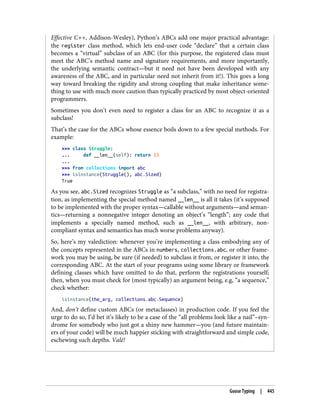 Effective C++, Addison-Wesley), Python’s ABCs add one major practical advantage:
the register class method, which lets end-user code “declare” that a certain class
becomes a “virtual” subclass of an ABC (for this purpose, the registered class must
meet the ABC’s method name and signature requirements, and more importantly,
the underlying semantic contract—but it need not have been developed with any
awareness of the ABC, and in particular need not inherit from it!). This goes a long
way toward breaking the rigidity and strong coupling that make inheritance some‐
thing to use with much more caution than typically practiced by most object-oriented
programmers.
Sometimes you don’t even need to register a class for an ABC to recognize it as a
subclass!
That’s the case for the ABCs whose essence boils down to a few special methods. For
example:
>>> class Struggle:
... def __len__(self): return 23
...
>>> from collections import abc
>>> isinstance(Struggle(), abc.Sized)
True
As you see, abc.Sized recognizes Struggle as “a subclass,” with no need for registra‐
tion, as implementing the special method named __len__ is all it takes (it’s supposed
to be implemented with the proper syntax—callable without arguments—and seman‐
tics—returning a nonnegative integer denoting an object’s “length”; any code that
implements a specially named method, such as __len__, with arbitrary, non-
compliant syntax and semantics has much worse problems anyway).
So, here’s my valediction: whenever you’re implementing a class embodying any of
the concepts represented in the ABCs in numbers, collections.abc, or other frame‐
work you may be using, be sure (if needed) to subclass it from, or register it into, the
corresponding ABC. At the start of your programs using some library or framework
defining classes which have omitted to do that, perform the registrations yourself;
then, when you must check for (most typically) an argument being, e.g, “a sequence,”
check whether:
isinstance(the_arg, collections.abc.Sequence)
And, don’t define custom ABCs (or metaclasses) in production code. If you feel the
urge to do so, I’d bet it’s likely to be a case of the “all problems look like a nail”–syn‐
drome for somebody who just got a shiny new hammer—you (and future maintain‐
ers of your code) will be much happier sticking with straightforward and simple code,
eschewing such depths. Valē!
Goose Typing | 445
 