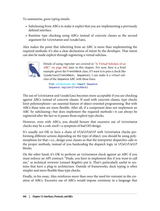 To summarize, goose typing entails:
• Subclassing from ABCs to make it explict that you are implementing a previously
defined interface.
• Runtime type checking using ABCs instead of concrete classes as the second
argument for isinstance and issubclass.
Alex makes the point that inheriting from an ABC is more than implementing the
required methods: it’s also a clear declaration of intent by the developer. That intent
can also be made explicit through registering a virtual subclass.
Details of using register are covered in “A Virtual Subclass of an
ABC” on page 460, later in this chapter. For now, here is a brief
example: given the FrenchDeck class, if I want it to pass a check like
issubclass(FrenchDeck, Sequence), I can make it a virtual sub‐
class of the Sequence ABC with these lines:
from collections.abc import Sequence
Sequence.register(FrenchDeck)
The use of isinstance and issubclass becomes more acceptable if you are checking
against ABCs instead of concrete classes. If used with concrete classes, type checks
limit polymorphism—an essential feature of object-oriented programming. But with
ABCs these tests are more flexible. After all, if a component does not implement an
ABC by subclassing—but does implement the required methods—it can always be
registered after the fact so it passes those explicit type checks.
However, even with ABCs, you should beware that excessive use of isinstance
checks may be a code smell—a symptom of bad OO design.
It’s usually not OK to have a chain of if/elif/elif with isinstance checks per‐
forming different actions depending on the type of object: you should be using poly‐
morphism for that—i.e., design your classes so that the interpreter dispatches calls to
the proper methods, instead of you hardcoding the dispatch logic in if/elif/elif
blocks.
On the other hand, it’s OK to perform an isinstance check against an ABC if you
must enforce an API contract: “Dude, you have to implement this if you want to call
me,” as technical reviewer Lennart Regebro put it. That’s particularly useful in sys‐
tems that have a plug-in architecture. Outside of frameworks, duck typing is often
simpler and more flexible than type checks.
Finally, in his essay, Alex reinforces more than once the need for restraint in the cre‐
ation of ABCs. Excessive use of ABCs would impose ceremony in a language that
446 | Chapter 13: Interfaces, Protocols, and ABCs
 