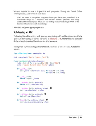 became popular because it is practical and pragmatic. During the Fluent Python
review process, Alex wrote in an e-mail:
ABCs are meant to encapsulate very general concepts, abstractions, introduced by a
framework—things like “a sequence” and “an exact number.” [Readers] most likely
don’t need to write any new ABCs, just use existing ones correctly, to get 99.9% of the
benefits without serious risk of misdesign.
Now let’s see goose typing in practice.
Subclassing an ABC
Following Martelli’s advice, we’ll leverage an existing ABC, collections.MutableSe
quence, before daring to invent our own. In Example 13-6, FrenchDeck2 is explicitly
declared a subclass of collections.MutableSequence.
Example 13-6. frenchdeck2.py: FrenchDeck2, a subclass of collections.MutableSe
quence
from collections import namedtuple, abc
Card = namedtuple('Card', ['rank', 'suit'])
class FrenchDeck2(abc.MutableSequence):
ranks = [str(n) for n in range(2, 11)] + list('JQKA')
suits = 'spades diamonds clubs hearts'.split()
def __init__(self):
self._cards = [Card(rank, suit) for suit in self.suits
for rank in self.ranks]
def __len__(self):
return len(self._cards)
def __getitem__(self, position):
return self._cards[position]
def __setitem__(self, position, value):
self._cards[position] = value
def __delitem__(self, position):
del self._cards[position]
def insert(self, position, value):
self._cards.insert(position, value)
Goose Typing | 447
 