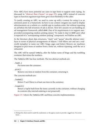 8 Perhaps the client needs to audit the randomizer; or the agency wants to provide a rigged one. You never
know…
Now ABCs have more potential use cases in type hints to support static typing. As
discussed in “Abstract Base Classes” on page 278, using ABCs instead of concrete
types in function argument type hints gives more flexibility to the caller.
To justify creating an ABC, we need to come up with a context for using it as an
extension point in a framework. So here is our context: imagine you need to display
advertisements on a website or a mobile app in random order, but without repeating
an ad before the full inventory of ads is shown. Now let’s assume we are building an
ad management framework called ADAM. One of its requirements is to support user-
provided nonrepeating random-picking classes.8
To make it clear to ADAM users what
is expected of a “nonrepeating random-picking” component, we’ll define an ABC.
In the literature about data structures, “stack” and “queue” describe abstract inter‐
faces in terms of physical arrangements of objects. I will follow suit and use a real-
world metaphor to name our ABC: bingo cages and lottery blowers are machines
designed to pick items at random from a finite set, without repeating, until the set is
exhausted.
The ABC will be named Tombola, after the Italian name of bingo and the tumbling
container that mixes the numbers.
The Tombola ABC has four methods. The two abstract methods are:
.load(…)
Put items into the container.
.pick()
Remove one item at random from the container, returning it.
The concrete methods are:
.loaded()
Return True if there is at least one item in the container.
.inspect()
Return a tuple built from the items currently in the container, without changing
its contents (the internal ordering is not preserved).
Figure 13-5 shows the Tombola ABC and three concrete implementations.
452 | Chapter 13: Interfaces, Protocols, and ABCs
 