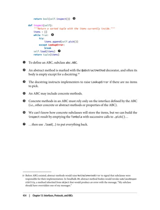 10 Before ABCs existed, abstract methods would raise NotImplementedError to signal that subclasses were
responsible for their implementation. In Smalltalk-80, abstract method bodies would invoke subclassRespon
sibility, a method inherited from object that would produce an error with the message, “My subclass
should have overridden one of my messages.”
return bool(self.inspect())
def inspect(self):
"""Return a sorted tuple with the items currently inside."""
items = []
while True:
try:
items.append(self.pick())
except LookupError:
break
self.load(items)
return tuple(items)
To define an ABC, subclass abc.ABC.
An abstract method is marked with the @abstractmethod decorator, and often its
body is empty except for a docstring.10
The docstring instructs implementers to raise LookupError if there are no items
to pick.
An ABC may include concrete methods.
Concrete methods in an ABC must rely only on the interface defined by the ABC
(i.e., other concrete or abstract methods or properties of the ABC).
We can’t know how concrete subclasses will store the items, but we can build the
inspect result by emptying the Tombola with successive calls to .pick()…
…then use .load(…) to put everything back.
454 | Chapter 13: Interfaces, Protocols, and ABCs
 