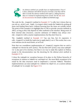 An abstract method can actually have an implementation. Even if
it does, subclasses will still be forced to override it, but they will be
able to invoke the abstract method with super(), adding function‐
ality to it instead of implementing from scratch. See the abc mod‐
ule documentation for details on @abstractmethod usage.
The code for the .inspect() method in Example 13-7 is silly, but it shows that we
can rely on .pick() and .load(…) to inspect what’s inside the Tombola by picking all
items and loading them back—without knowing how the items are actually stored.
The point of this example is to highlight that it’s OK to provide concrete methods in
ABCs, as long as they only depend on other methods in the interface. Being aware of
their internal data structures, concrete subclasses of Tombola may always over‐
ride .inspect() with a smarter implementation, but they don’t have to.
The .loaded() method in Example 13-7 has one line, but it’s expensive: it
calls .inspect() to build the tuple just to apply bool() on it. This works, but a con‐
crete subclass can do much better, as we’ll see.
Note that our roundabout implementation of .inspect() requires that we catch a
LookupError thrown by self.pick(). The fact that self.pick() may raise LookupEr
ror is also part of its interface, but there is no way to make this explicit in Python,
except in the documentation (see the docstring for the abstract pick method in
Example 13-7).
I chose the LookupError exception because of its place in the Python hierarchy of
exceptions in relation to IndexError and KeyError, the most likely exceptions to be
raised by the data structures used to implement a concrete Tombola. Therefore,
implementations can raise LookupError, IndexError, KeyError, or a custom subclass
of LookupError to comply. See Figure 13-6.
Goose Typing | 455
 