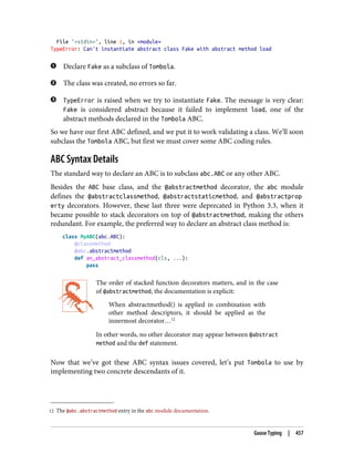 12 The @abc.abstractmethod entry in the abc module documentation.
File "<stdin>", line 1, in <module>
TypeError: Can't instantiate abstract class Fake with abstract method load
Declare Fake as a subclass of Tombola.
The class was created, no errors so far.
TypeError is raised when we try to instantiate Fake. The message is very clear:
Fake is considered abstract because it failed to implement load, one of the
abstract methods declared in the Tombola ABC.
So we have our first ABC defined, and we put it to work validating a class. We’ll soon
subclass the Tombola ABC, but first we must cover some ABC coding rules.
ABC Syntax Details
The standard way to declare an ABC is to subclass abc.ABC or any other ABC.
Besides the ABC base class, and the @abstractmethod decorator, the abc module
defines the @abstractclassmethod, @abstractstaticmethod, and @abstractprop
erty decorators. However, these last three were deprecated in Python 3.3, when it
became possible to stack decorators on top of @abstractmethod, making the others
redundant. For example, the preferred way to declare an abstract class method is:
class MyABC(abc.ABC):
@classmethod
@abc.abstractmethod
def an_abstract_classmethod(cls, ...):
pass
The order of stacked function decorators matters, and in the case
of @abstractmethod, the documentation is explicit:
When abstractmethod() is applied in combination with
other method descriptors, it should be applied as the
innermost decorator…12
In other words, no other decorator may appear between @abstract
method and the def statement.
Now that we’ve got these ABC syntax issues covered, let’s put Tombola to use by
implementing two concrete descendants of it.
Goose Typing | 457
 