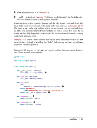 pick is implemented as in Example 7-8.
__call__ is also from Example 7-8. It’s not needed to satisfy the Tombola inter‐
face, but there’s no harm in adding extra methods.
BingoCage inherits the expensive loaded and the silly inspect methods from Tom
bola. Both could be overridden with much faster one-liners, as in Example 13-10.
The point is: we can be lazy and just inherit the suboptimal concrete methods from
an ABC. The methods inherited from Tombola are not as fast as they could be for
BingoCage, but they do provide correct results for any Tombola subclass that correctly
implements pick and load.
Example 13-10 shows a very different but equally valid implementation of the Tom
bola interface. Instead of shuffling the “balls” and popping the last, LottoBlower
pops from a random position.
Example 13-10. lotto.py: LottoBlower is a concrete subclass that overrides the inspect
and loaded methods from Tombola
import random
from tombola import Tombola
class LottoBlower(Tombola):
def __init__(self, iterable):
self._balls = list(iterable)
def load(self, iterable):
self._balls.extend(iterable)
def pick(self):
try:
position = random.randrange(len(self._balls))
except ValueError:
raise LookupError('pick from empty LottoBlower')
return self._balls.pop(position)
def loaded(self):
return bool(self._balls)
def inspect(self):
return tuple(self._balls)
Goose Typing | 459
 