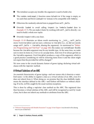 13 “Defensive Programming with Mutable Parameters” on page 216 in Chapter 6 was devoted to the aliasing
issue we just avoided here.
The initializer accepts any iterable: the argument is used to build a list.
The random.randrange(…) function raises ValueError if the range is empty, so
we catch that and throw LookupError instead, to be compatible with Tombola.
Otherwise the randomly selected item is popped from self._balls.
Override loaded to avoid calling inspect (as Tombola.loaded does in
Example 13-7). We can make it faster by working with self._balls directly—no
need to build a whole new tuple.
Override inspect with a one-liner.
Example 13-10 illustrates an idiom worth mentioning: in __init__, self._balls
stores list(iterable) and not just a reference to iterable (i.e., we did not merely
assign self._balls = iterable, aliasing the argument). As mentioned in “Defen‐
sive Programming and ‘Fail Fast’” on page 440, this makes our LottoBlower flexible
because the iterable argument may be any iterable type. At the same time, we make
sure to store its items in a list so we can pop items. And even if we always get lists as
the iterable argument, list(iterable) produces a copy of the argument, which is
a good practice considering we will be removing items from it and the client might
not expect that the provided list will be changed.13
We now come to the crucial dynamic feature of goose typing: declaring virtual sub‐
classes with the register method.
A Virtual Subclass of an ABC
An essential characteristic of goose typing—and one reason why it deserves a water‐
fowl name—is the ability to register a class as a virtual subclass of an ABC, even if it
does not inherit from it. When doing so, we promise that the class faithfully imple‐
ments the interface defined in the ABC—and Python will believe us without check‐
ing. If we lie, we’ll be caught by the usual runtime exceptions.
This is done by calling a register class method on the ABC. The registered class
then becomes a virtual subclass of the ABC, and will be recognized as such by issub
class, but it does not inherit any methods or attributes from the ABC.
460 | Chapter 13: Interfaces, Protocols, and ABCs
 