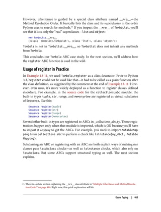 15 There is a whole section explaining the __mro__ class attribute in “Multiple Inheritance and Method Resolu‐
tion Order” on page 494. Right now, this quick explanation will do.
However, inheritance is guided by a special class attribute named __mro__—the
Method Resolution Order. It basically lists the class and its superclasses in the order
Python uses to search for methods.15
If you inspect the __mro__ of TomboList, you’ll
see that it lists only the “real” superclasses—list and object:
>>> TomboList.__mro__
(<class 'tombolist.TomboList'>, <class 'list'>, <class 'object'>)
Tombola is not in Tombolist.__mro__, so Tombolist does not inherit any methods
from Tombola.
This concludes our Tombola ABC case study. In the next section, we’ll address how
the register ABC function is used in the wild.
Usage of register in Practice
In Example 13-11, we used Tombola.register as a class decorator. Prior to Python
3.3, register could not be used like that—it had to be called as a plain function after
the class definition, as suggested by the comment at the end of Example 13-11. How‐
ever, even now, it’s more widely deployed as a function to register classes defined
elsewhere. For example, in the source code for the collections.abc module, the
built-in types tuple, str, range, and memoryview are registered as virtual subclasses
of Sequence, like this:
Sequence.register(tuple)
Sequence.register(str)
Sequence.register(range)
Sequence.register(memoryview)
Several other built-in types are registered to ABCs in _collections_abc.py. Those regis‐
trations happen only when that module is imported, which is OK because you’ll have
to import it anyway to get the ABCs. For example, you need to import MutableMap
ping from collections.abc to perform a check like isinstance(my_dict, Mutable
Mapping).
Subclassing an ABC or registering with an ABC are both explicit ways of making our
classes pass issubclass checks—as well as isinstance checks, which also rely on
issubclass. But some ABCs support structural typing as well. The next section
explains.
Goose Typing | 463
 