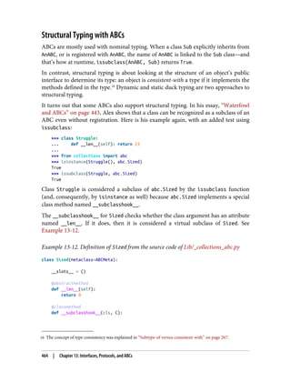 16 The concept of type consistency was explained in “Subtype-of versus consistent-with” on page 267.
Structural Typing with ABCs
ABCs are mostly used with nominal typing. When a class Sub explicitly inherits from
AnABC, or is registered with AnABC, the name of AnABC is linked to the Sub class—and
that’s how at runtime, issubclass(AnABC, Sub) returns True.
In contrast, structural typing is about looking at the structure of an object’s public
interface to determine its type: an object is consistent-with a type if it implements the
methods defined in the type.16
Dynamic and static duck typing are two approaches to
structural typing.
It turns out that some ABCs also support structural typing. In his essay, “Waterfowl
and ABCs” on page 443, Alex shows that a class can be recognized as a subclass of an
ABC even without registration. Here is his example again, with an added test using
issubclass:
>>> class Struggle:
... def __len__(self): return 23
...
>>> from collections import abc
>>> isinstance(Struggle(), abc.Sized)
True
>>> issubclass(Struggle, abc.Sized)
True
Class Struggle is considered a subclass of abc.Sized by the issubclass function
(and, consequently, by isinstance as well) because abc.Sized implements a special
class method named __subclasshook__.
The __subclasshook__ for Sized checks whether the class argument has an attribute
named __len__. If it does, then it is considered a virtual subclass of Sized. See
Example 13-12.
Example 13-12. Definition of Sized from the source code of Lib/_collections_abc.py
class Sized(metaclass=ABCMeta):
__slots__ = ()
@abstractmethod
def __len__(self):
return 0
@classmethod
def __subclasshook__(cls, C):
464 | Chapter 13: Interfaces, Protocols, and ABCs
 