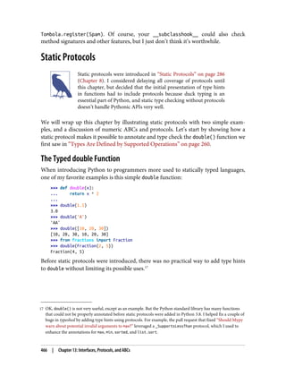 17 OK, double() is not very useful, except as an example. But the Python standard library has many functions
that could not be properly annotated before static protocols were added in Python 3.8. I helped fix a couple of
bugs in typeshed by adding type hints using protocols. For example, the pull request that fixed “Should Mypy
warn about potential invalid arguments to max?” leveraged a _SupportsLessThan protocol, which I used to
enhance the annotations for max, min, sorted, and list.sort.
Tombola.register(Spam). Of course, your __subclasshook__ could also check
method signatures and other features, but I just don’t think it’s worthwhile.
Static Protocols
Static protocols were introduced in “Static Protocols” on page 286
(Chapter 8). I considered delaying all coverage of protocols until
this chapter, but decided that the initial presentation of type hints
in functions had to include protocols because duck typing is an
essential part of Python, and static type checking without protocols
doesn’t handle Pythonic APIs very well.
We will wrap up this chapter by illustrating static protocols with two simple exam‐
ples, and a discussion of numeric ABCs and protocols. Let’s start by showing how a
static protocol makes it possible to annotate and type check the double() function we
first saw in “Types Are Defined by Supported Operations” on page 260.
The Typed double Function
When introducing Python to programmers more used to statically typed languages,
one of my favorite examples is this simple double function:
>>> def double(x):
... return x * 2
...
>>> double(1.5)
3.0
>>> double('A')
'AA'
>>> double([10, 20, 30])
[10, 20, 30, 10, 20, 30]
>>> from fractions import Fraction
>>> double(Fraction(2, 5))
Fraction(4, 5)
Before static protocols were introduced, there was no practical way to add type hints
to double without limiting its possible uses.17
466 | Chapter 13: Interfaces, Protocols, and ABCs
 