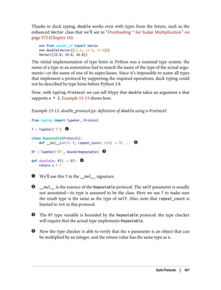 Thanks to duck typing, double works even with types from the future, such as the
enhanced Vector class that we’ll see in “Overloading * for Scalar Multiplication” on
page 572 (Chapter 16):
>>> from vector_v7 import Vector
>>> double(Vector([11.0, 12.0, 13.0]))
Vector([22.0, 24.0, 26.0])
The initial implementation of type hints in Python was a nominal type system: the
name of a type in an annotation had to match the name of the type of the actual argu‐
ments—or the name of one of its superclasses. Since it’s impossible to name all types
that implement a protocol by supporting the required operations, duck typing could
not be described by type hints before Python 3.8.
Now, with typing.Protocol we can tell Mypy that double takes an argument x that
supports x * 2. Example 13-13 shows how.
Example 13-13. double_protocol.py: definition of double using a Protocol
from typing import TypeVar, Protocol
T = TypeVar('T')
class Repeatable(Protocol):
def __mul__(self: T, repeat_count: int) -> T: ...
RT = TypeVar('RT', bound=Repeatable)
def double(x: RT) -> RT:
return x * 2
We’ll use this T in the __mul__ signature.
__mul__ is the essence of the Repeatable protocol. The self parameter is usually
not annotated—its type is assumed to be the class. Here we use T to make sure
the result type is the same as the type of self. Also, note that repeat_count is
limited to int in this protocol.
The RT type variable is bounded by the Repeatable protocol: the type checker
will require that the actual type implements Repeatable.
Now the type checker is able to verify that the x parameter is an object that can
be multiplied by an integer, and the return value has the same type as x.
Static Protocols | 467
 