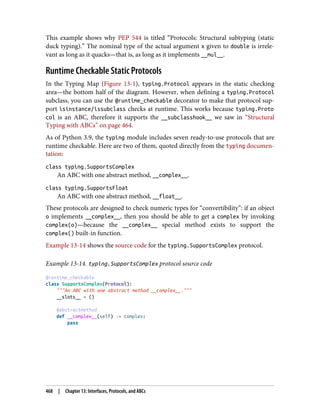 This example shows why PEP 544 is titled “Protocols: Structural subtyping (static
duck typing).” The nominal type of the actual argument x given to double is irrele‐
vant as long as it quacks—that is, as long as it implements __mul__.
Runtime Checkable Static Protocols
In the Typing Map (Figure 13-1), typing.Protocol appears in the static checking
area—the bottom half of the diagram. However, when defining a typing.Protocol
subclass, you can use the @runtime_checkable decorator to make that protocol sup‐
port isinstance/issubclass checks at runtime. This works because typing.Proto
col is an ABC, therefore it supports the __subclasshook__ we saw in “Structural
Typing with ABCs” on page 464.
As of Python 3.9, the typing module includes seven ready-to-use protocols that are
runtime checkable. Here are two of them, quoted directly from the typing documen‐
tation:
class typing.SupportsComplex
An ABC with one abstract method, __complex__.
class typing.SupportsFloat
An ABC with one abstract method, __float__.
These protocols are designed to check numeric types for “convertibility”: if an object
o implements __complex__, then you should be able to get a complex by invoking
complex(o)—because the __complex__ special method exists to support the
complex() built-in function.
Example 13-14 shows the source code for the typing.SupportsComplex protocol.
Example 13-14. typing.SupportsComplex protocol source code
@runtime_checkable
class SupportsComplex(Protocol):
"""An ABC with one abstract method __complex__."""
__slots__ = ()
@abstractmethod
def __complex__(self) -> complex:
pass
468 | Chapter 13: Interfaces, Protocols, and ABCs
 