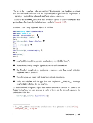18 The __slots__ attribute is irrelevant to the current discussion—it’s an optimization we covered in “Saving
Memory with __slots__” on page 384.
The key is the __complex__ abstract method.18
During static type checking, an object
will be considered consistent-with the SupportsComplex protocol if it implements a
__complex__ method that takes only self and returns a complex.
Thanks to the @runtime_checkable class decorator applied to SupportsComplex, that
protocol can also be used with isinstance checks in Example 13-15.
Example 13-15. Using SupportsComplex at runtime
>>> from typing import SupportsComplex
>>> import numpy as np
>>> c64 = np.complex64(3+4j)
>>> isinstance(c64, complex)
False
>>> isinstance(c64, SupportsComplex)
True
>>> c = complex(c64)
>>> c
(3+4j)
>>> isinstance(c, SupportsComplex)
False
>>> complex(c)
(3+4j)
complex64 is one of five complex number types provided by NumPy.
None of the NumPy complex types subclass the built-in complex.
But NumPy’s complex types implement __complex__, so they comply with the
SupportsComplex protocol.
Therefore, you can create built-in complex objects from them.
Sadly, the complex built-in type does not implement __complex__, although
complex(c) works fine if c is a complex.
As a result of that last point, if you want to test whether an object c is a complex or
SupportsComplex, you can provide a tuple of types as the second argument to
isinstance, like this:
isinstance(c, (complex, SupportsComplex))
Static Protocols | 469
 