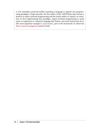 A rich metaobject protocol enables extending a language to support new program‐
ming paradigms. Gregor Kiczales, the first author of the AMOP book, later became a
pioneer in aspect-oriented programming and the initial author of AspectJ, an exten‐
sion of Java implementing that paradigm. Aspect-oriented programming is much
easier to implement in a dynamic language like Python, and some frameworks do it.
The most important example is zope.interface, part of the framework on which the
Plone content management system is built.
20 | Chapter 1: The Python Data Model
 