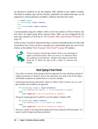 An alternative would be to use the Complex ABC, defined in the numbers module.
The built-in complex type and the NumPy complex64 and complex128 types are all
registered as virtual subclasses of numbers.Complex, therefore this works:
>>> import numbers
>>> isinstance(c, numbers.Complex)
True
>>> isinstance(c64, numbers.Complex)
True
I recommended using the numbers ABCs in the first edition of Fluent Python, but
now that’s no longer good advice, because those ABCs are not recognized by the
static type checkers, as we’ll see in “The numbers ABCs and Numeric Protocols” on
page 478.
In this section I wanted to demonstrate that a runtime checkable protocol works with
isinstance, but it turns out this is example not a particularly good use case of isin
stance, as the sidebar “Duck Typing Is Your Friend” on page 470 explains.
If you’re using an external type checker, there is one advantage of
explict isinstance checks: when you write an if statement where
the condition is isinstance(o, MyType), then Mypy can infer that
inside the if block, the type of the o object is consistent-with
MyType.
Duck Typing Is Your Friend
Very often at runtime, duck typing is the best approach for type checking: instead of
calling isinstance or hasattr, just try the operations you need to do on the object,
and handle exceptions as needed. Here is a concrete example.
Continuing the previous discussion—given an object o that I need to use as a com‐
plex number, this would be one approach:
if isinstance(o, (complex, SupportsComplex)):
# do something that requires `o` to be convertible to complex
else:
raise TypeError('o must be convertible to complex')
The goose typing approach would be to use the numbers.Complex ABC:
if isinstance(o, numbers.Complex):
# do something with `o`, an instance of `Complex`
else:
raise TypeError('o must be an instance of Complex')
However, I prefer to leverage duck typing and do this using the EAFP principle—it’s
easier to ask for forgiveness than permission:
470 | Chapter 13: Interfaces, Protocols, and ABCs
 