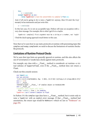 try:
c = complex(o)
except TypeError as exc:
raise TypeError('o must be convertible to complex') from exc
And, if all you’re going to do is raise a TypeError anyway, then I’d omit the try/
except/raise statements and just write this:
c = complex(o)
In this last case, if o is not an acceptable type, Python will raise an exception with a
very clear message. For example, this is what I get if o is a tuple:
TypeError: complex() first argument must be a string or a number, not 'tuple'
I find the duck typing approach much better in this case.
Now that we’ve seen how to use static protocols at runtime with preexisting types like
complex and numpy.complex64, we need to discuss the limitations of runtime checka‐
ble protocols.
Limitations of Runtime Protocol Checks
We’ve seen that type hints are generally ignored at runtime, and this also affects the
use of isinstance or issubclass checks against static protocols.
For example, any class with a __float__ method is considered—at runtime—a vir‐
tual subclass of SupportsFloat, even if the __float__ method does not return a
float.
Check out this console session:
>>> import sys
>>> sys.version
'3.9.5 (v3.9.5:0a7dcbdb13, May 3 2021, 13:17:02) n[Clang 6.0 (clang-600.0.57)]'
>>> c = 3+4j
>>> c.__float__
<method-wrapper '__float__' of complex object at 0x10a16c590>
>>> c.__float__()
Traceback (most recent call last):
File "<stdin>", line 1, in <module>
TypeError: can't convert complex to float
In Python 3.9, the complex type does have a __float__ method, but it exists only to
raise a TypeError with an explicit error message. If that __float__ method had
annotations, the return type would be NoReturn—which we saw in “NoReturn” on
page 294.
Static Protocols | 471
 