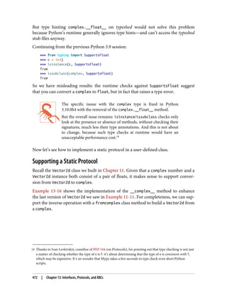 19 Thanks to Ivan Levkivskyi, coauthor of PEP 544 (on Protocols), for pointing out that type checking is not just
a matter of checking whether the type of x is T: it’s about determining that the type of x is consistent-with T,
which may be expensive. It’s no wonder that Mypy takes a few seconds to type check even short Python
scripts.
But type hinting complex.__float__ on typeshed would not solve this problem
because Python’s runtime generally ignores type hints—and can’t access the typeshed
stub files anyway.
Continuing from the previous Python 3.9 session:
>>> from typing import SupportsFloat
>>> c = 3+4j
>>> isinstance(c, SupportsFloat)
True
>>> issubclass(complex, SupportsFloat)
True
So we have misleading results: the runtime checks against SupportsFloat suggest
that you can convert a complex to float, but in fact that raises a type error.
The specific isssue with the complex type is fixed in Python
3.10.0b4 with the removal of the complex.__float__ method.
But the overall issue remains: isinstance/issubclass checks only
look at the presence or absence of methods, without checking their
signatures, much less their type annotations. And this is not about
to change, because such type checks at runtime would have an
unacceptable performance cost.19
Now let’s see how to implement a static protocol in a user-defined class.
Supporting a Static Protocol
Recall the Vector2d class we built in Chapter 11. Given that a complex number and a
Vector2d instance both consist of a pair of floats, it makes sense to support conver‐
sion from Vector2d to complex.
Example 13-16 shows the implementation of the __complex__ method to enhance
the last version of Vector2d we saw in Example 11-11. For completeness, we can sup‐
port the inverse operation with a fromcomplex class method to build a Vector2d from
a complex.
472 | Chapter 13: Interfaces, Protocols, and ABCs
 