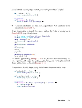Example 13-16. vector2d_v4.py: methods for converting to and from complex
def __complex__(self):
return complex(self.x, self.y)
@classmethod
def fromcomplex(cls, datum):
return cls(datum.real, datum.imag)
This assumes that datum has .real and .imag attributes. We’ll see a better imple‐
mentation in Example 13-17.
Given the preceding code, and the __abs__ method the Vector2d already had in
Example 11-11, we get these features:
>>> from typing import SupportsComplex, SupportsAbs
>>> from vector2d_v4 import Vector2d
>>> v = Vector2d(3, 4)
>>> isinstance(v, SupportsComplex)
True
>>> isinstance(v, SupportsAbs)
True
>>> complex(v)
(3+4j)
>>> abs(v)
5.0
>>> Vector2d.fromcomplex(3+4j)
Vector2d(3.0, 4.0)
For runtime type checking, Example 13-16 is fine, but for better static coverage and
error reporting with Mypy, the __abs__, __complex__, and fromcomplex methods
should get type hints, as shown in Example 13-17.
Example 13-17. vector2d_v5.py: adding annotations to the methods under study
def __abs__(self) -> float:
return math.hypot(self.x, self.y)
def __complex__(self) -> complex:
return complex(self.x, self.y)
@classmethod
def fromcomplex(cls, datum: SupportsComplex) -> Vector2d:
c = complex(datum)
return cls(c.real, c.imag)
Static Protocols | 473
 