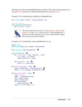will choose for the minimal RandomPicker protocol. The code for that protocol is in
Example 13-18, and its use is demonstrated by tests in Example 13-19.
Example 13-18. randompick.py: definition of RandomPicker
from typing import Protocol, runtime_checkable, Any
@runtime_checkable
class RandomPicker(Protocol):
def pick(self) -> Any: ...
The pick method returns Any. In “Implementing a Generic Static
Protocol” on page 552, we will see how to make RandomPicker a
generic type with a parameter to let users of the protocol specify
the return type of the pick method.
Example 13-19. randompick_test.py: RandomPicker in use
import random
from typing import Any, Iterable, TYPE_CHECKING
from randompick import RandomPicker
class SimplePicker:
def __init__(self, items: Iterable) -> None:
self._items = list(items)
random.shuffle(self._items)
def pick(self) -> Any:
return self._items.pop()
def test_isinstance() -> None:
popper: RandomPicker = SimplePicker([1])
assert isinstance(popper, RandomPicker)
def test_item_type() -> None:
items = [1, 2]
popper = SimplePicker(items)
item = popper.pick()
assert item in items
if TYPE_CHECKING:
reveal_type(item)
assert isinstance(item, int)
Static Protocols | 475
 