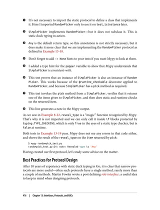 It’s not necessary to import the static protocol to define a class that implements
it. Here I imported RandomPicker only to use it on test_isinstance later.
SimplePicker implements RandomPicker—but it does not subclass it. This is
static duck typing in action.
Any is the default return type, so this annotation is not strictly necessary, but it
does make it more clear that we are implementing the RandomPicker protocol as
defined in Example 13-18.
Don’t forget to add -> None hints to your tests if you want Mypy to look at them.
I added a type hint for the popper variable to show that Mypy understands that
SimplePicker is consistent-with.
This test proves that an instance of SimplePicker is also an instance of Random
Picker. This works because of the @runtime_checkable decorator applied to
RandomPicker, and because SimplePicker has a pick method as required.
This test invokes the pick method from a SimplePicker, verifies that it returns
one of the items given to SimplePicker, and then does static and runtime checks
on the returned item.
This line generates a note in the Mypy output.
As we saw in Example 8-22, reveal_type is a “magic” function recognized by Mypy.
That’s why it is not imported and we can only call it inside if blocks protected by
typing.TYPE_CHECKING, which is only True in the eyes of a static type checker, but is
False at runtime.
Both tests in Example 13-19 pass. Mypy does not see any errors in that code either,
and shows the result of the reveal_type on the item returned by pick:
$ mypy randompick_test.py
randompick_test.py:24: note: Revealed type is 'Any'
Having created our first protocol, let’s study some advice on the matter.
Best Practices for Protocol Design
After 10 years of experience with static duck typing in Go, it is clear that narrow pro‐
tocols are more useful—often such protocols have a single method, rarely more than
a couple of methods. Martin Fowler wrote a post defining role interface, a useful idea
to keep in mind when designing protocols.
476 | Chapter 13: Interfaces, Protocols, and ABCs
 