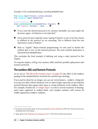 22 For details and rationale, please see the section about @runtime_checkable in PEP 544—Protocols: Structural
subtyping (static duck typing).
23 Again, please read “Merging and extending protocols” in PEP 544 for details and rationale.
Example 13-20. randompickload.py: extending RandomPicker
from typing import Protocol, runtime_checkable
from randompick import RandomPicker
@runtime_checkable
class LoadableRandomPicker(RandomPicker, Protocol):
def load(self, Iterable) -> None: ...
If you want the derived protocol to be runtime checkable, you must apply the
decorator again—its behavior is not inherited.22
Every protocol must explicitly name typing.Protocol as one of its base classes
in addition to the protocol we are extending. This is different from the way
inheritance works in Python.23
Back to “regular” object-oriented programming: we only need to declare the
method that is new in this derived protocol. The pick method declaration is
inherited from RandomPicker.
This concludes the final example of defining and using a static protocol in this
chapter.
To wrap the chapter, we’ll go over numeric ABCs and their possible replacement with
numeric protocols.
The numbers ABCs and Numeric Protocols
As we saw in “The fall of the numeric tower” on page 279, the ABCs in the numbers
package of the standard library work fine for runtime type checking.
If you need to check for an integer, you can use isinstance(x, numbers.Integral)
to accept int, bool (which subclasses int) or other integer types that are provided by
external libraries that register their types as virtual subclasses of the numbers ABCs.
For example, NumPy has 21 integer types—as well as several variations of floating-
point types registered as numbers.Real, and complex numbers with various bit
widths registered as numbers.Complex.
478 | Chapter 13: Interfaces, Protocols, and ABCs
 