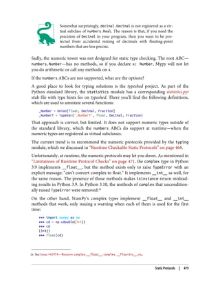 24 See Issue #41974—Remove complex.__float__, complex.__floordiv__, etc.
Somewhat surprisingly, decimal.Decimal is not registered as a vir‐
tual subclass of numbers.Real. The reason is that, if you need the
precision of Decimal in your program, then you want to be pro‐
tected from accidental mixing of decimals with floating-point
numbers that are less precise.
Sadly, the numeric tower was not designed for static type checking. The root ABC—
numbers.Number—has no methods, so if you declare x: Number, Mypy will not let
you do arithmetic or call any methods on x.
If the numbers ABCs are not supported, what are the options?
A good place to look for typing solutions is the typeshed project. As part of the
Python standard library, the statistics module has a corresponding statistics.pyi
stub file with type hints for on typeshed. There you’ll find the following definitions,
which are used to annotate several functions:
_Number = Union[float, Decimal, Fraction]
_NumberT = TypeVar('_NumberT', float, Decimal, Fraction)
That approach is correct, but limited. It does not support numeric types outside of
the standard library, which the numbers ABCs do support at runtime—when the
numeric types are registered as virtual subclasses.
The current trend is to recommend the numeric protocols provided by the typing
module, which we discussed in “Runtime Checkable Static Protocols” on page 468.
Unfortunately, at runtime, the numeric protocols may let you down. As mentioned in
“Limitations of Runtime Protocol Checks” on page 471, the complex type in Python
3.9 implements __float__, but the method exists only to raise TypeError with an
explicit message: “can’t convert complex to float.” It implements __int__ as well, for
the same reason. The presence of those methods makes isinstance return mislead‐
ing results in Python 3.9. In Python 3.10, the methods of complex that uncondition‐
ally raised TypeError were removed.24
On the other hand, NumPy’s complex types implement __float__ and __int__
methods that work, only issuing a warning when each of them is used for the first
time:
>>> import numpy as np
>>> cd = np.cdouble(3+4j)
>>> cd
(3+4j)
>>> float(cd)
Static Protocols | 479
 