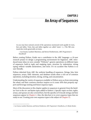 1 Leo Geurts, Lambert Meertens, and Steven Pemberton, ABC Programmer’s Handbook, p. 8. (Bosko Books).
CHAPTER 2
An Array of Sequences
As you may have noticed, several of the operations mentioned work equally for texts,
lists and tables. Texts, lists and tables together are called ‘trains’. [...] The FOR com‐
mand also works generically on trains.
—Leo Geurts, Lambert Meertens, and Steven Pembertonm, ABC Programmer’s
Handbook1
Before creating Python, Guido was a contributor to the ABC language—a 10-year
research project to design a programming environment for beginners. ABC intro‐
duced many ideas we now consider “Pythonic”: generic operations on different types
of sequences, built-in tuple and mapping types, structure by indentation, strong
typing without variable declarations, and more. It’s no accident that Python is so
user-friendly.
Python inherited from ABC the uniform handling of sequences. Strings, lists, byte
sequences, arrays, XML elements, and database results share a rich set of common
operations, including iteration, slicing, sorting, and concatenation.
Understanding the variety of sequences available in Python saves us from reinventing
the wheel, and their common interface inspires us to create APIs that properly sup‐
port and leverage existing and future sequence types.
Most of the discussion in this chapter applies to sequences in general, from the famil‐
iar list to the str and bytes types added in Python 3. Specific topics on lists, tuples,
arrays, and queues are also covered here, but the specifics of Unicode strings and byte
sequences appear in Chapter 4. Also, the idea here is to cover sequence types that are
ready to use. Creating your own sequence types is the subject of Chapter 12.
21
 