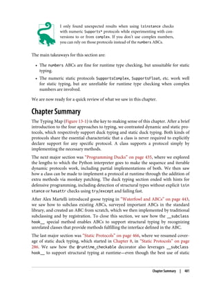 I only found unexpected results when using isinstance checks
with numeric Supports* protocols while experimenting with con‐
versions to or from complex. If you don’t use complex numbers,
you can rely on those protocols instead of the numbers ABCs.
The main takeaways for this section are:
• The numbers ABCs are fine for runtime type checking, but unsuitable for static
typing.
• The numeric static protocols SupportsComplex, SupportsFloat, etc. work well
for static typing, but are unreliable for runtime type checking when complex
numbers are involved.
We are now ready for a quick review of what we saw in this chapter.
Chapter Summary
The Typing Map (Figure 13-1) is the key to making sense of this chapter. After a brief
introduction to the four approaches to typing, we contrasted dynamic and static pro‐
tocols, which respectively support duck typing and static duck typing. Both kinds of
protocols share the essential characteristic that a class is never required to explicitly
declare support for any specific protocol. A class supports a protocol simply by
implementing the necessary methods.
The next major section was “Programming Ducks” on page 435, where we explored
the lengths to which the Python interpreter goes to make the sequence and iterable
dynamic protocols work, including partial implementations of both. We then saw
how a class can be made to implement a protocol at runtime through the addition of
extra methods via monkey patching. The duck typing section ended with hints for
defensive programming, including detection of structural types without explicit isin
stance or hasattr checks using try/except and failing fast.
After Alex Martelli introduced goose typing in “Waterfowl and ABCs” on page 443,
we saw how to subclass existing ABCs, surveyed important ABCs in the standard
library, and created an ABC from scratch, which we then implemented by traditional
subclassing and by registration. To close this section, we saw how the __subclass
hook__ special method enables ABCs to support structural typing by recognizing
unrelated classes that provide methods fulfilling the interface defined in the ABC.
The last major section was “Static Protocols” on page 466, where we resumed cover‐
age of static duck typing, which started in Chapter 8, in “Static Protocols” on page
286. We saw how the @runtime_checkable decorator also leverages __subclass
hook__ to support structural typing at runtime—even though the best use of static
Chapter Summary | 481
 