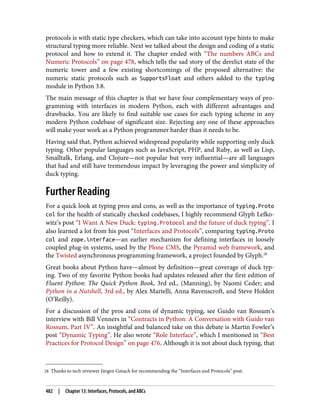 28 Thanks to tech reviewer Jürgen Gmach for recommending the “Interfaces and Protocols” post.
protocols is with static type checkers, which can take into account type hints to make
structural typing more reliable. Next we talked about the design and coding of a static
protocol and how to extend it. The chapter ended with “The numbers ABCs and
Numeric Protocols” on page 478, which tells the sad story of the derelict state of the
numeric tower and a few existing shortcomings of the proposed alternative: the
numeric static protocols such as SupportsFloat and others added to the typing
module in Python 3.8.
The main message of this chapter is that we have four complementary ways of pro‐
gramming with interfaces in modern Python, each with different advantages and
drawbacks. You are likely to find suitable use cases for each typing scheme in any
modern Python codebase of significant size. Rejecting any one of these approaches
will make your work as a Python programmer harder than it needs to be.
Having said that, Python achieved widespread popularity while supporting only duck
typing. Other popular languages such as JavaScript, PHP, and Ruby, as well as Lisp,
Smalltalk, Erlang, and Clojure—not popular but very influential—are all languages
that had and still have tremendous impact by leveraging the power and simplicity of
duck typing.
Further Reading
For a quick look at typing pros and cons, as well as the importance of typing.Proto
col for the health of statically checked codebases, I highly recommend Glyph Lefko‐
witz’s post “I Want A New Duck: typing.Protocol and the future of duck typing”. I
also learned a lot from his post “Interfaces and Protocols”, comparing typing.Proto
col and zope.interface—an earlier mechanism for defining interfaces in loosely
coupled plug-in systems, used by the Plone CMS, the Pyramid web framework, and
the Twisted asynchronous programming framework, a project founded by Glyph.28
Great books about Python have—almost by definition—great coverage of duck typ‐
ing. Two of my favorite Python books had updates released after the first edition of
Fluent Python: The Quick Python Book, 3rd ed., (Manning), by Naomi Ceder; and
Python in a Nutshell, 3rd ed., by Alex Martelli, Anna Ravenscroft, and Steve Holden
(O’Reilly).
For a discussion of the pros and cons of dynamic typing, see Guido van Rossum’s
interview with Bill Venners in “Contracts in Python: A Conversation with Guido van
Rossum, Part IV”. An insightful and balanced take on this debate is Martin Fowler’s
post “Dynamic Typing”. He also wrote “Role Interface”, which I mentioned in “Best
Practices for Protocol Design” on page 476. Although it is not about duck typing, that
482 | Chapter 13: Interfaces, Protocols, and ABCs
 