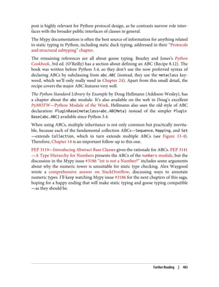 post is highly relevant for Python protocol design, as he contrasts narrow role inter‐
faces with the broader public interfaces of classes in general.
The Mypy documentation is often the best source of information for anything related
to static typing in Python, including static duck typing, addressed in their “Protocols
and structural subtyping” chapter.
The remaining references are all about goose typing. Beazley and Jones’s Python
Cookbook, 3rd ed. (O’Reilly) has a section about defining an ABC (Recipe 8.12). The
book was written before Python 3.4, so they don’t use the now preferred syntax of
declaring ABCs by subclassing from abc.ABC (instead, they use the metaclass key‐
word, which we’ll only really need in Chapter 24). Apart from this small detail, the
recipe covers the major ABC features very well.
The Python Standard Library by Example by Doug Hellmann (Addison-Wesley), has
a chapter about the abc module. It’s also available on the web in Doug’s excellent
PyMOTW—Python Module of the Week. Hellmann also uses the old style of ABC
declaration: PluginBase(metaclass=abc.ABCMeta) instead of the simpler Plugin
Base(abc.ABC) available since Python 3.4.
When using ABCs, multiple inheritance is not only common but practically inevita‐
ble, because each of the fundamental collection ABCs—Sequence, Mapping, and Set
—extends Collection, which in turn extends multiple ABCs (see Figure 13-4).
Therefore, Chapter 14 is an important follow-up to this one.
PEP 3119—Introducing Abstract Base Classes gives the rationale for ABCs. PEP 3141
—A Type Hierarchy for Numbers presents the ABCs of the numbers module, but the
discussion in the Mypy issue #3186 “int is not a Number?” includes some arguments
about why the numeric tower is unsuitable for static type checking. Alex Waygood
wrote a comprehensive answer on StackOverflow, discussing ways to annotate
numeric types. I’ll keep watching Mypy issue #3186 for the next chapters of this saga,
hoping for a happy ending that will make static typing and goose typing compatible
—as they should be.
Further Reading | 483
 
