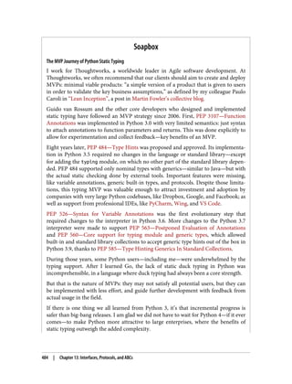 Soapbox
The MVP Journey of Python Static Typing
I work for Thoughtworks, a worldwide leader in Agile software development. At
Thoughtworks, we often recommend that our clients should aim to create and deploy
MVPs: minimal viable products: “a simple version of a product that is given to users
in order to validate the key business assumptions,” as defined by my colleague Paulo
Caroli in “Lean Inception”, a post in Martin Fowler’s collective blog.
Guido van Rossum and the other core developers who designed and implemented
static typing have followed an MVP strategy since 2006. First, PEP 3107—Function
Annotations was implemented in Python 3.0 with very limited semantics: just syntax
to attach annotations to function parameters and returns. This was done explicitly to
allow for experimentation and collect feedback—key benefits of an MVP.
Eight years later, PEP 484—Type Hints was proposed and approved. Its implementa‐
tion in Python 3.5 required no changes in the language or standard library—except
for adding the typing module, on which no other part of the standard library depen‐
ded. PEP 484 supported only nominal types with generics—similar to Java—but with
the actual static checking done by external tools. Important features were missing,
like variable annotations, generic built-in types, and protocols. Despite those limita‐
tions, this typing MVP was valuable enough to attract investment and adoption by
companies with very large Python codebases, like Dropbox, Google, and Facebook; as
well as support from professional IDEs, like PyCharm, Wing, and VS Code.
PEP 526—Syntax for Variable Annotations was the first evolutionary step that
required changes to the interpreter in Python 3.6. More changes to the Python 3.7
interpreter were made to support PEP 563—Postponed Evaluation of Annotations
and PEP 560—Core support for typing module and generic types, which allowed
built-in and standard library collections to accept generic type hints out of the box in
Python 3.9, thanks to PEP 585—Type Hinting Generics In Standard Collections.
During those years, some Python users—including me—were underwhelmed by the
typing support. After I learned Go, the lack of static duck typing in Python was
incomprehensible, in a language where duck typing had always been a core strength.
But that is the nature of MVPs: they may not satisfy all potential users, but they can
be implemented with less effort, and guide further development with feedback from
actual usage in the field.
If there is one thing we all learned from Python 3, it’s that incremental progress is
safer than big-bang releases. I am glad we did not have to wait for Python 4—if it ever
comes—to make Python more attractive to large enterprises, where the benefits of
static typing outweigh the added complexity.
484 | Chapter 13: Interfaces, Protocols, and ABCs
 
