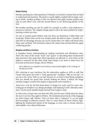 Monkey Patching
Monkey patching has a bad reputation. If abused, it can lead to systems that are hard
to understand and maintain. The patch is usually tightly coupled with its target, mak‐
ing it brittle. Another problem is that two libraries that apply monkey patches may
step on each other’s toes, with the second library to run destroying patches of the
first.
But monkey patching can also be useful, for example, to make a class implement a
protocol at runtime. The Adapter design pattern solves the same problem by imple‐
menting a whole new class.
It’s easy to monkey patch Python code, but there are limitations. Unlike Ruby and
JavaScript, Python does not let you monkey patch the built-in types. I actually con‐
sider this an advantage, because you can be certain that a str object will always have
those same methods. This limitation reduces the chance that external libraries apply
conflicting patches.
Metaphors and Idioms in Interfaces
A metaphor fosters understanding by making constraints and affordances clear.
That’s the value of the words “stack” and “queue” in describing those fundamental
data structures: they make clear which operations are allowed, i.e., how items can be
added or removed. On the other hand, Alan Cooper et al. write in About Face, the
Essentials of Interaction Design, 4th ed. (Wiley):
Strict adherence to metaphors ties interfaces unnecessarily tightly to the workings of
the physical world.
He’s referring to user interfaces, but the admonition applies to APIs as well. But
Cooper does grant that when a “truly appropriate” metaphor “falls on our lap,” we
can use it (he writes “falls on our lap” because it’s so hard to find fitting metaphors
that you should not spend time actively looking for them). I believe the bingo
machine imagery I used in this chapter is appropriate and I stand by it.
About Face is by far the best book about UI design I’ve read—and I’ve read a few.
Letting go of metaphors as a design paradigm, and replacing it with “idiomatic inter‐
faces” was the most valuable thing I learned from Cooper’s work.
In About Face, Cooper does not deal with APIs, but the more I think about his ideas,
the more I see how they apply to Python. The fundamental protocols of the language
are what Cooper calls “idioms.” Once we learn what a “sequence” is, we can apply
that knowledge in different contexts. This is a main theme of Fluent Python: high‐
lighting the fundamental idioms of the language, so your code is concise, effective,
and readable—for a fluent Pythonista.
486 | Chapter 13: Interfaces, Protocols, and ABCs
 
