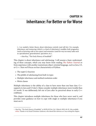 1 Alan Kay, “The Early History of Smalltalk,” in SIGPLAN Not. 28, 3 (March 1993), 69–95. Also available
online. Thanks to my friend Christiano Anderson, who shared this reference as I was writing this chapter.
CHAPTER 14
Inheritance: For Better or for Worse
[...] we needed a better theory about inheritance entirely (and still do). For example,
inheritance and instancing (which is a kind of inheritance) muddles both pragmatics
(such as factoring code to save space) and semantics (used for way too many tasks such
as: specialization, generalization, speciation, etc.).
—Alan Kay, “The Early History of Smalltalk”1
This chapter is about inheritance and subclassing. I will assume a basic understand‐
ing of these concepts, which you may know from reading The Python Tutorial or
from experience with another mainstream object-oriented language, such as Java, C#,
or C++. Here we’ll focus on four characteristics of Python:
• The super() function
• The pitfalls of subclassing from built-in types
• Multiple inheritance and method resolution order
• Mixin classes
Multiple inheritance is the ability of a class to have more than one base class. C++
supports it; Java and C# don’t. Many consider multiple inheritance more trouble than
it’s worth. It was deliberately left out of Java after its perceived abuse in early C++
codebases.
This chapter introduces multiple inheritance for those who have never used it, and
provides some guidance on how to cope with single or multiple inheritance if you
must use it.
487
 