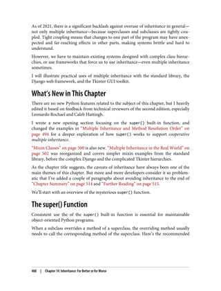 As of 2021, there is a significant backlash against overuse of inheritance in general—
not only multiple inheritance—because superclasses and subclasses are tightly cou‐
pled. Tight coupling means that changes to one part of the program may have unex‐
pected and far-reaching effects in other parts, making systems brittle and hard to
understand.
However, we have to maintain existing systems designed with complex class hierar‐
chies, or use frameworks that force us to use inheritance—even multiple inheritance
sometimes.
I will illustrate practical uses of multiple inheritance with the standard library, the
Django web framework, and the Tkinter GUI toolkit.
What’s New in This Chapter
There are no new Python features related to the subject of this chapter, but I heavily
edited it based on feedback from technical reviewers of the second edition, especially
Leonardo Rochael and Caleb Hattingh.
I wrote a new opening section focusing on the super() built-in function, and
changed the examples in “Multiple Inheritance and Method Resolution Order” on
page 494 for a deeper exploration of how super() works to support cooperative
multiple inheritance.
“Mixin Classes” on page 500 is also new. “Multiple Inheritance in the Real World” on
page 502 was reorganized and covers simpler mixin examples from the standard
library, before the complex Django and the complicated Tkinter hierarchies.
As the chapter title suggests, the caveats of inheritance have always been one of the
main themes of this chapter. But more and more developers consider it so problem‐
atic that I’ve added a couple of paragraphs about avoiding inheritance to the end of
“Chapter Summary” on page 514 and “Further Reading” on page 515.
We’ll start with an overview of the mysterious super() function.
The super() Function
Consistent use the of the super() built-in function is essential for maintainable
object-oriented Python programs.
When a subclass overrides a method of a superclass, the overriding method usually
needs to call the corresponding method of the superclass. Here’s the recommended
488 | Chapter 14: Inheritance: For Better or for Worse
 