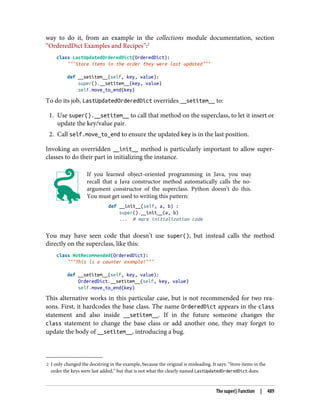 2 I only changed the docstring in the example, because the original is misleading. It says: “Store items in the
order the keys were last added,” but that is not what the clearly named LastUpdatedOrderedDict does.
way to do it, from an example in the collections module documentation, section
“OrderedDict Examples and Recipes”:2
class LastUpdatedOrderedDict(OrderedDict):
"""Store items in the order they were last updated"""
def __setitem__(self, key, value):
super().__setitem__(key, value)
self.move_to_end(key)
To do its job, LastUpdatedOrderedDict overrides __setitem__ to:
1. Use super().__setitem__ to call that method on the superclass, to let it insert or
update the key/value pair.
2. Call self.move_to_end to ensure the updated key is in the last position.
Invoking an overridden __init__ method is particularly important to allow super‐
classes to do their part in initializing the instance.
If you learned object-oriented programming in Java, you may
recall that a Java constructor method automatically calls the no-
argument constructor of the superclass. Python doesn’t do this.
You must get used to writing this pattern:
def __init__(self, a, b) :
super().__init__(a, b)
... # more initialization code
You may have seen code that doesn’t use super(), but instead calls the method
directly on the superclass, like this:
class NotRecommended(OrderedDict):
"""This is a counter example!"""
def __setitem__(self, key, value):
OrderedDict.__setitem__(self, key, value)
self.move_to_end(key)
This alternative works in this particular case, but is not recommended for two rea‐
sons. First, it hardcodes the base class. The name OrderedDict appears in the class
statement and also inside __setitem__. If in the future someone changes the
class statement to change the base class or add another one, they may forget to
update the body of __setitem__, introducing a bug.
The super() Function | 489
 