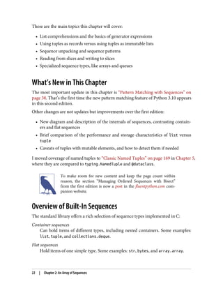 These are the main topics this chapter will cover:
• List comprehensions and the basics of generator expressions
• Using tuples as records versus using tuples as immutable lists
• Sequence unpacking and sequence patterns
• Reading from slices and writing to slices
• Specialized sequence types, like arrays and queues
What’s New in This Chapter
The most important update in this chapter is “Pattern Matching with Sequences” on
page 38. That’s the first time the new pattern matching feature of Python 3.10 appears
in this second edition.
Other changes are not updates but improvements over the first edition:
• New diagram and description of the internals of sequences, contrasting contain‐
ers and flat sequences
• Brief comparison of the performance and storage characteristics of list versus
tuple
• Caveats of tuples with mutable elements, and how to detect them if needed
I moved coverage of named tuples to “Classic Named Tuples” on page 169 in Chapter 5,
where they are compared to typing.NamedTuple and @dataclass.
To make room for new content and keep the page count within
reason, the section “Managing Ordered Sequences with Bisect”
from the first edition is now a post in the fluentpython.com com‐
panion website.
Overview of Built-In Sequences
The standard library offers a rich selection of sequence types implemented in C:
Container sequences
Can hold items of different types, including nested containers. Some examples:
list, tuple, and collections.deque.
Flat sequences
Hold items of one simple type. Some examples: str, bytes, and array.array.
22 | Chapter 2: An Array of Sequences
 
