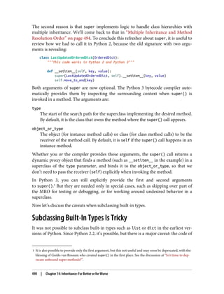 3 It is also possible to provide only the first argument, but this not useful and may soon be deprecated, with the
blessing of Guido van Rossum who created super() in the first place. See the discussion at “Is it time to dep‐
recate unbound super methods?”.
The second reason is that super implements logic to handle class hierarchies with
multiple inheritance. We’ll come back to that in “Multiple Inheritance and Method
Resolution Order” on page 494. To conclude this refresher about super, it is useful to
review how we had to call it in Python 2, because the old signature with two argu‐
ments is revealing:
class LastUpdatedOrderedDict(OrderedDict):
"""This code works in Python 2 and Python 3"""
def __setitem__(self, key, value):
super(LastUpdatedOrderedDict, self).__setitem__(key, value)
self.move_to_end(key)
Both arguments of super are now optional. The Python 3 bytecode compiler auto‐
matically provides them by inspecting the surrounding context when super() is
invoked in a method. The arguments are:
type
The start of the search path for the superclass implementing the desired method.
By default, it is the class that owns the method where the super() call appears.
object_or_type
The object (for instance method calls) or class (for class method calls) to be the
receiver of the method call. By default, it is self if the super() call happens in an
instance method.
Whether you or the compiler provides those arguments, the super() call returns a
dynamic proxy object that finds a method (such as __setitem__ in the example) in a
superclass of the type parameter, and binds it to the object_or_type, so that we
don’t need to pass the receiver (self) explicitly when invoking the method.
In Python 3, you can still explicitly provide the first and second arguments
to super().3
But they are needed only in special cases, such as skipping over part of
the MRO for testing or debugging, or for working around undesired behavior in a
superclass.
Now let’s discuss the caveats when subclassing built-in types.
Subclassing Built-In Types Is Tricky
It was not possible to subclass built-in types such as list or dict in the earliest ver‐
sions of Python. Since Python 2.2, it’s possible, but there is a major caveat: the code of
490 | Chapter 14: Inheritance: For Better or for Worse
 