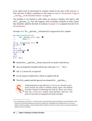 4 It is interesting to note that C++ has the notion of virtual and nonvirtual methods. Virtual methods are late
bound, but nonvirtual methods are bound at compile time. Although every method that we can write in
Python is late bound like a virtual method, built-in objects written in C seem to have nonvirtual methods by
default, at least in CPython.
to be called must be determined at runtime, based on the class of the receiver x.4
This sad state of affairs contributes to the issues we saw in “Inconsistent Usage of
__missing__ in the Standard Library” on page 94.
The problem is not limited to calls within an instance—whether self.get() calls
self.__getitem__()—but also happens with overridden methods of other classes
that should be called by the built-in methods. Example 14-2 is adapted from the PyPy
documentation.
Example 14-2. The __getitem__ of AnswerDict is bypassed by dict.update
>>> class AnswerDict(dict):
... def __getitem__(self, key):
... return 42
...
>>> ad = AnswerDict(a='foo')
>>> ad['a']
42
>>> d = {}
>>> d.update(ad)
>>> d['a']
'foo'
>>> d
{'a': 'foo'}
AnswerDict.__getitem__ always returns 42, no matter what the key.
ad is an AnswerDict loaded with the key-value pair ('a', 'foo').
ad['a'] returns 42, as expected.
d is an instance of plain dict, which we update with ad.
The dict.update method ignored our AnswerDict.__getitem__.
Subclassing built-in types like dict or list or str directly is error-
prone because the built-in methods mostly ignore user-defined
overrides. Instead of subclassing the built-ins, derive your classes
from the collections module using UserDict, UserList, and
UserString, which are designed to be easily extended.
492 | Chapter 14: Inheritance: For Better or for Worse
 