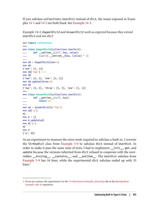 5 If you are curious, the experiment is in the 14-inheritance/strkeydict_dictsub.py file in the fluentpython/
example-code-2e repository.
If you subclass collections.UserDict instead of dict, the issues exposed in Exam‐
ples 14-1 and 14-2 are both fixed. See Example 14-3.
Example 14-3. DoppelDict2 and AnswerDict2 work as expected because they extend
UserDict and not dict
>>> import collections
>>>
>>> class DoppelDict2(collections.UserDict):
... def __setitem__(self, key, value):
... super().__setitem__(key, [value] * 2)
...
>>> dd = DoppelDict2(one=1)
>>> dd
{'one': [1, 1]}
>>> dd['two'] = 2
>>> dd
{'two': [2, 2], 'one': [1, 1]}
>>> dd.update(three=3)
>>> dd
{'two': [2, 2], 'three': [3, 3], 'one': [1, 1]}
>>>
>>> class AnswerDict2(collections.UserDict):
... def __getitem__(self, key):
... return 42
...
>>> ad = AnswerDict2(a='foo')
>>> ad['a']
42
>>> d = {}
>>> d.update(ad)
>>> d['a']
42
>>> d
{'a': 42}
As an experiment to measure the extra work required to subclass a built-in, I rewrote
the StrKeyDict class from Example 3-9 to subclass dict instead of UserDict. In
order to make it pass the same suite of tests, I had to implement __init__, get, and
update because the versions inherited from dict refused to cooperate with the over‐
ridden __missing__, __contains__, and __setitem__. The UserDict subclass from
Example 3-9 has 16 lines, while the experimental dict subclass ended up with 33
lines.5
Subclassing Built-In Types Is Tricky | 493
 