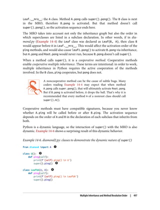 Leaf.__mro__: the A class. Method A.pong calls super().pong(). The B class is next
in the MRO, therefore B.pong is activated. But that method doesn’t call
super().pong(), so the activation sequence ends here.
The MRO takes into account not only the inheritance graph but also the order in
which superclasses are listed in a subclass declaration. In other words, if in dia‐
mond.py (Example 14-4) the Leaf class was declared as Leaf(B, A), then class B
would appear before A in Leaf.__mro__. This would affect the activation order of the
ping methods, and would also cause leaf1.pong() to activate B.pong via inheritance,
but A.pong and Root.pong would never run, because B.pong doesn’t call super().
When a method calls super(), it is a cooperative method. Cooperative methods
enable cooperative multiple inheritance. These terms are intentional: in order to work,
multiple inheritance in Python requires the active cooperation of the methods
involved. In the B class, ping cooperates, but pong does not.
A noncooperative method can be the cause of subtle bugs. Many
coders reading Example 14-4 may expect that when method
A.pong calls super.pong(), that will ultimately activate Root.pong.
But if B.pong is activated before, it drops the ball. That’s why it is
recommended that every method m of a nonroot class should call
super().m().
Cooperative methods must have compatible signatures, because you never know
whether A.ping will be called before or after B.ping. The activation sequence
depends on the order of A and B in the declaration of each subclass that inherits from
both.
Python is a dynamic language, so the interaction of super() with the MRO is also
dynamic. Example 14-6 shows a surprising result of this dynamic behavior.
Example 14-6. diamond2.py: classes to demonstrate the dynamic nature of super()
from diamond import A
class U():
def ping(self):
print(f'{self}.ping() in U')
super().ping()
class LeafUA(U, A):
def ping(self):
print(f'{self}.ping() in LeafUA')
super().ping()
Multiple Inheritance and Method Resolution Order | 497
 